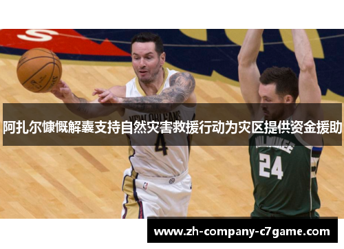 阿扎尔慷慨解囊支持自然灾害救援行动为灾区提供资金援助 阿扎尔慷慨解囊支持自然灾害救援行动为灾区提供资金援助